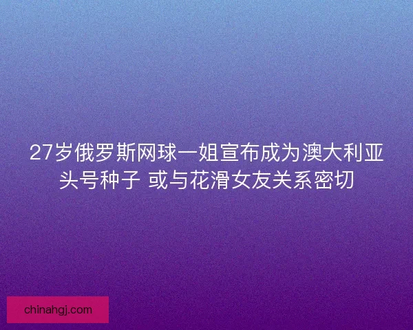 27岁俄罗斯网球一姐宣布成为澳大利亚头号种子 或与花滑女友关系密切 27岁俄罗斯网球一姐宣布成为澳大利亚头号种子 或与花滑女友关系密切