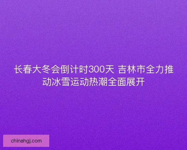 长春大冬会倒计时300天 吉林市全力推动冰雪运动热潮全面展开 长春大冬会倒计时300天 吉林市全力推动冰雪运动热潮全面展开