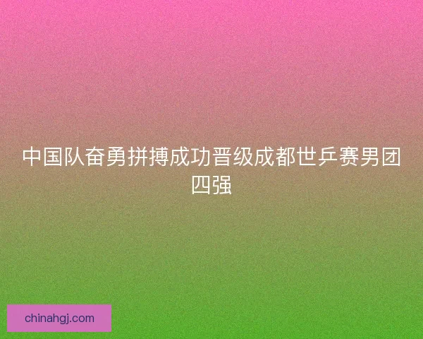 中国队奋勇拼搏成功晋级成都世乒赛男团四强 中国队奋勇拼搏成功晋级成都世乒赛男团四强