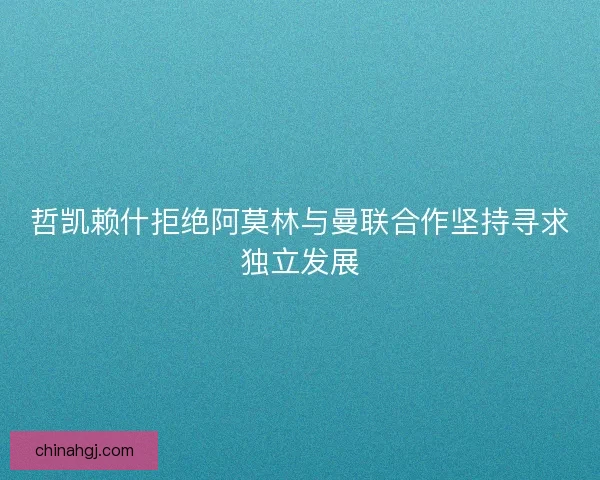 哲凯赖什拒绝阿莫林与曼联合作坚持寻求独立发展