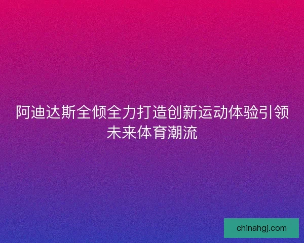 阿迪达斯全倾全力打造创新运动体验引领未来体育潮流 阿迪达斯全倾全力打造创新运动体验引领未来体育潮流