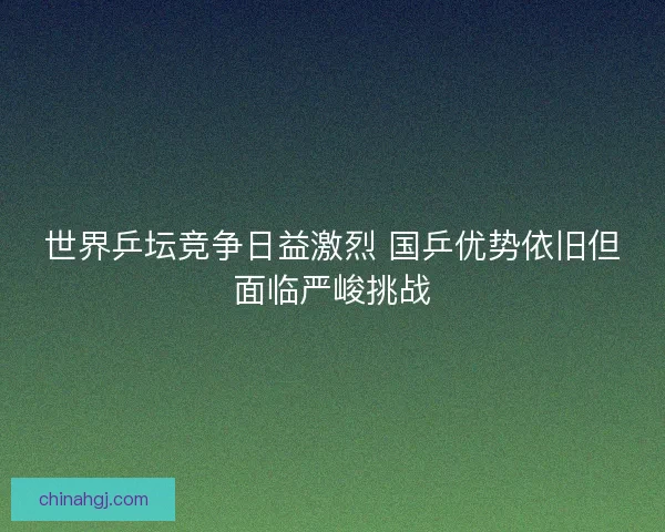 世界乒坛竞争日益激烈 国乒优势依旧但面临严峻挑战 世界乒坛竞争日益激烈 国乒优势依旧但面临严峻挑战