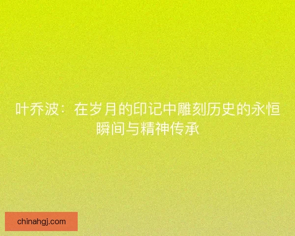 叶乔波:在岁月的印记中雕刻历史的永恒瞬间与精神传承 叶乔波:在岁月的印记中雕刻历史的永恒瞬间与精神传承