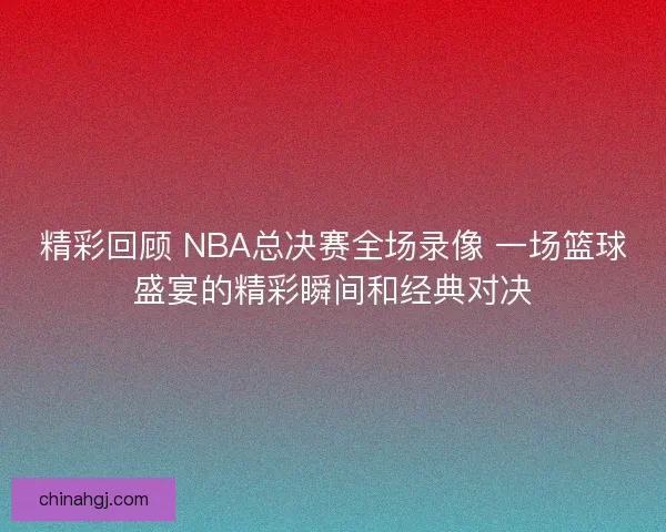 精彩回顾 NBA总决赛全场录像 一场篮球盛宴的精彩瞬间和经典对决
