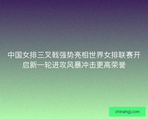 中国女排三叉戟强势亮相世界女排联赛开启新一轮进攻风暴冲击更高荣誉