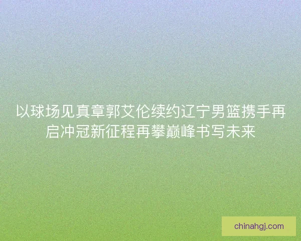 以球场见真章郭艾伦续约辽宁男篮携手再启冲冠新征程再攀巅峰书写未来 以球场见真章郭艾伦续约辽宁男篮携手再启冲冠新征程再攀巅峰书写未来