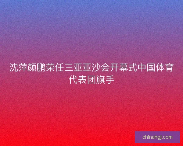 沈萍颜鹏荣任三亚亚沙会开幕式中国体育代表团旗手 沈萍颜鹏荣任三亚亚沙会开幕式中国体育代表团旗手