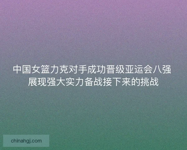 中国女篮力克对手成功晋级亚运会八强 展现强大实力备战接下来的挑战 中国女篮力克对手成功晋级亚运会八强 展现强大实力备战接下来的挑战