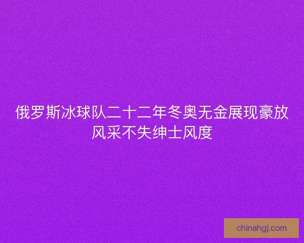 俄罗斯冰球队二十二年冬奥无金展现豪放风采不失绅士风度