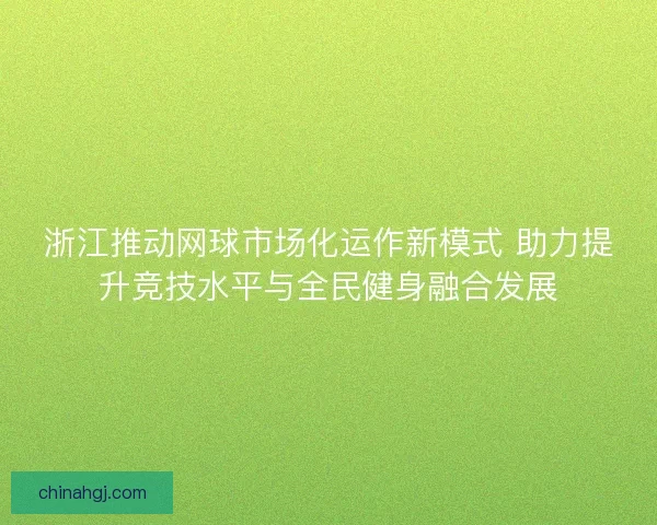 浙江推动网球市场化运作新模式 助力提升竞技水平与全民健身融合发展
