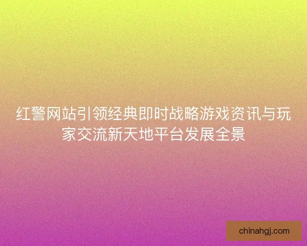 红警网站引领经典即时战略游戏资讯与玩家交流新天地平台发展全景