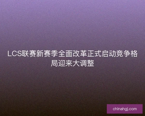 LCS联赛新赛季全面改革正式启动竞争格局迎来大调整