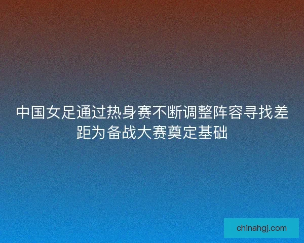 中国女足通过热身赛不断调整阵容寻找差距为备战大赛奠定基础