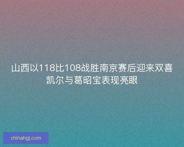 山西以118比108战胜南京赛后迎来双喜凯尔与葛昭宝表现亮眼