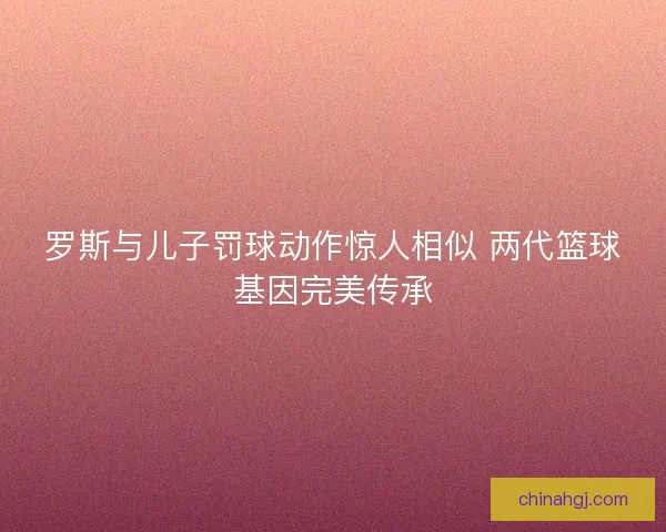 罗斯与儿子罚球动作惊人相似 两代篮球基因完美传承