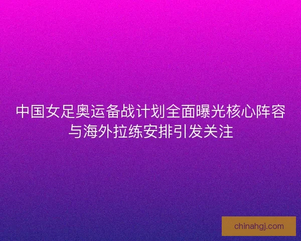 中国女足奥运备战计划全面曝光核心阵容与海外拉练安排引发关注
