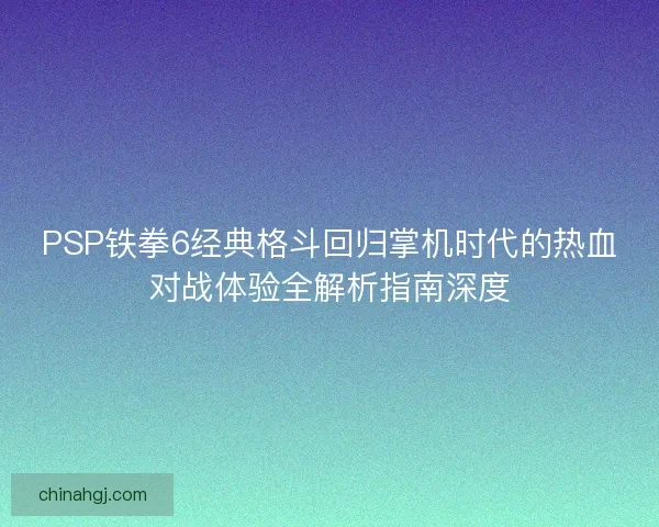 PSP铁拳6经典格斗回归掌机时代的热血对战体验全解析指南深度 PSP铁拳6经典格斗回归掌机时代的热血对战体验全解析指南深度