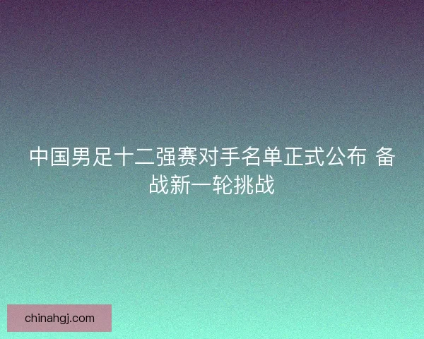 中国男足十二强赛对手名单正式公布 备战新一轮挑战 中国男足十二强赛对手名单正式公布 备战新一轮挑战