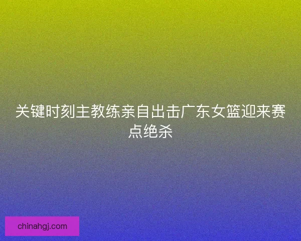 关键时刻主教练亲自出击广东女篮迎来赛点绝杀 关键时刻主教练亲自出击广东女篮迎来赛点绝杀