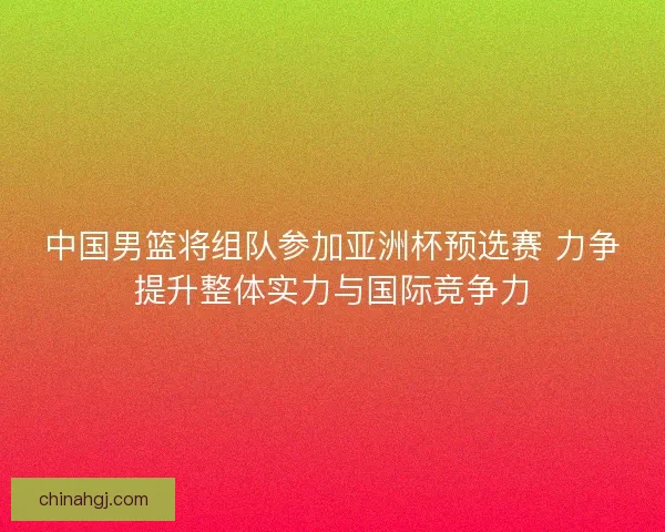 中国男篮将组队参加亚洲杯预选赛 力争提升整体实力与国际竞争力 中国男篮将组队参加亚洲杯预选赛 力争提升整体实力与国际竞争力